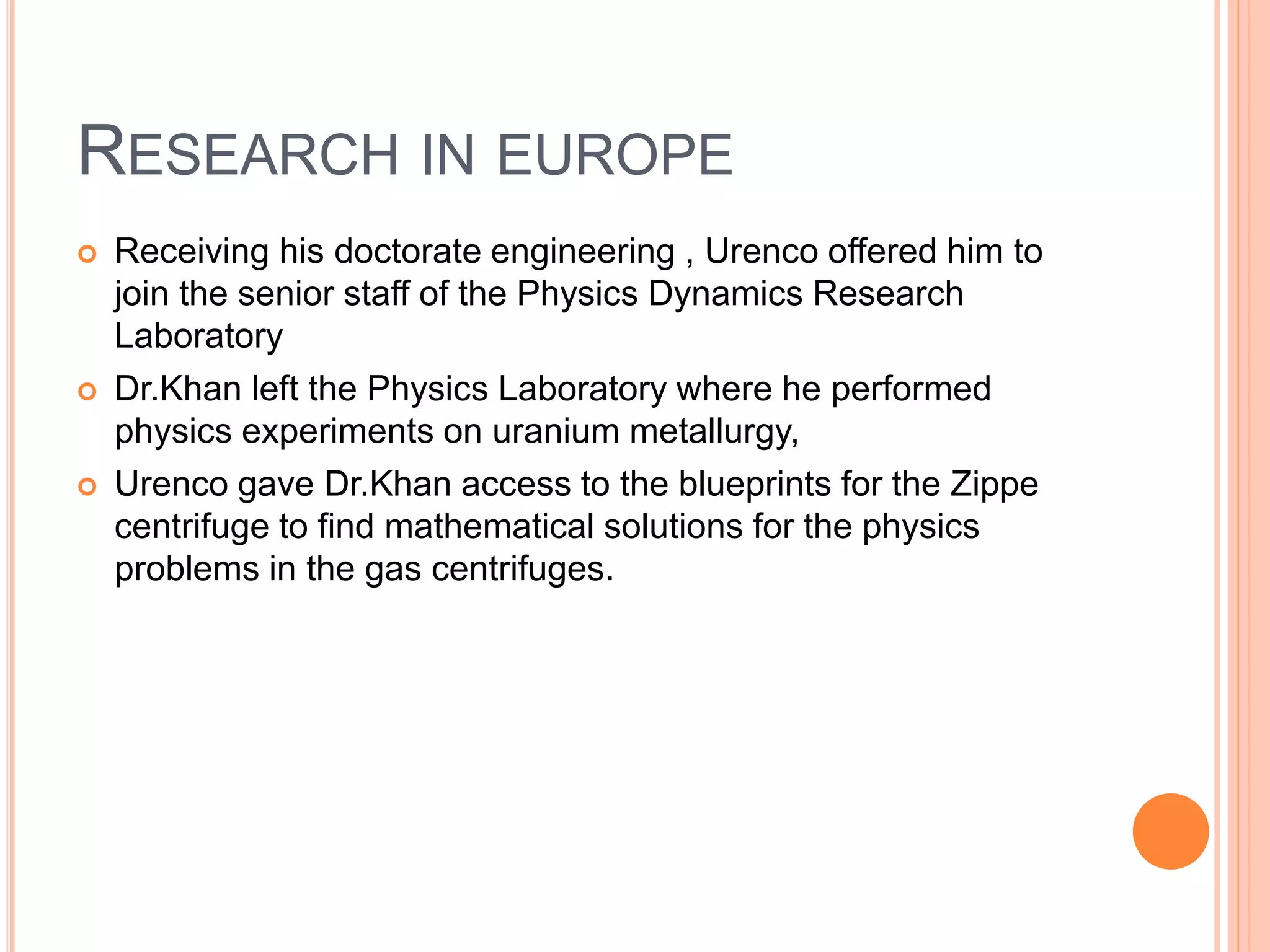 RESEARCH IN EUROPE
 Receiving his doctorate engineering , Urenco offered him to
join the senior staff of the Physics Dynamics Research
Laboratory
 Dr.Khan left the Physics Laboratory where he performed
physics experiments on uranium metallurgy,
 Urenco gave Dr.Khan access to the blueprints for the Zippe
centrifuge to find mathematical solutions for the physics
problems in the gas centrifuges.
 
