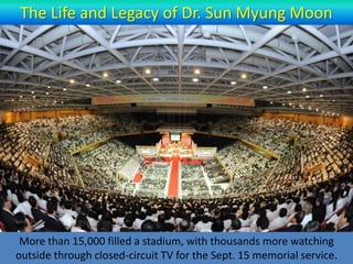 The Life and Legacy of Dr. Sun Myung Moon




 More than 15,000 filled a stadium, with thousands more watching
outside through closed-circuit TV, for the Sept. 15 memorial service.
 