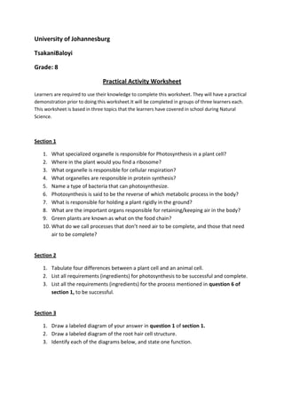 University of Johannesburg
TsakaniBaloyi
Grade: 8
Practical Activity Worksheet
Learners are required to use their knowledge to complete this worksheet. They will have a practical
demonstration prior to doing this worksheet.It will be completed in groups of three learners each.
This worksheet is based in three topics that the learners have covered in school during Natural
Science.
Section 1
1. What specialized organelle is responsible for Photosynthesis in a plant cell?
2. Where in the plant would you find a ribosome?
3. What organelle is responsible for cellular respiration?
4. What organelles are responsible in protein synthesis?
5. Name a type of bacteria that can photosynthesize.
6. Photosynthesis is said to be the reverse of which metabolic process in the body?
7. What is responsible for holding a plant rigidly in the ground?
8. What are the important organs responsible for retaining/keeping air in the body?
9. Green plants are known as what on the food chain?
10. What do we call processes that don’t need air to be complete, and those that need
air to be complete?
Section 2
1. Tabulate four differences between a plant cell and an animal cell.
2. List all requirements (ingredients) for photosynthesis to be successful and complete.
3. List all the requirements (ingredients) for the process mentioned in question 6 of
section 1, to be successful.
Section 3
1. Draw a labeled diagram of your answer in question 1 of section 1.
2. Draw a labeled diagram of the root hair cell structure.
3. Identify each of the diagrams below, and state one function.
 