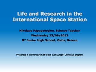 Life and Research in the 
International Space Station 
Nikolaos Papageorgiou, Science Teacher 
Wednesday 25/09/2013 
8th Junior High School, Volos, Greece 
Presented in the framework of “Stars over Europe” Comenius program 
 
