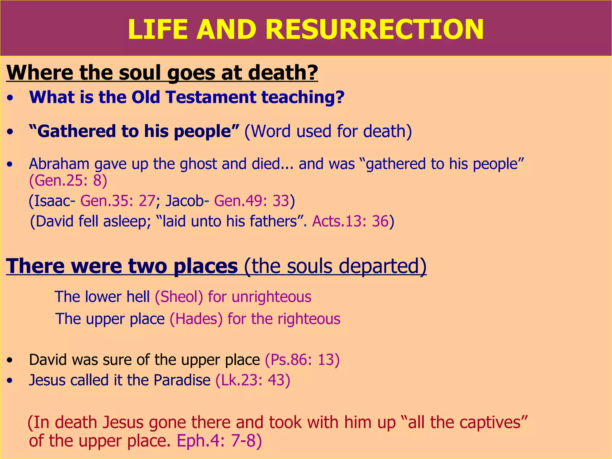 LIFE AND RESURRECTION Where the soul goes at death? What is the Old Testament teaching? “ Gathered to his people”  (Word used for death) Abraham gave up the ghost and died... and was “gathered to his people”   (Gen.25: 8) (Isaac -  Gen.35: 27 ; Jacob -  Gen.49: 33 ) (David  fell asleep; “laid unto his fathers” .  Acts.13: 36 )  There were two places  (the souls departed) The lower hell   (Sheol) for unrighteous The upper place   (Hades) for the righteous David was sure of the upper place   (Ps.86: 13) Jesus called it the Paradise   (Lk.23: 43) (In death Jesus gone there and took with him up “all the captives”  of the upper place.  Eph.4: 7-8) 