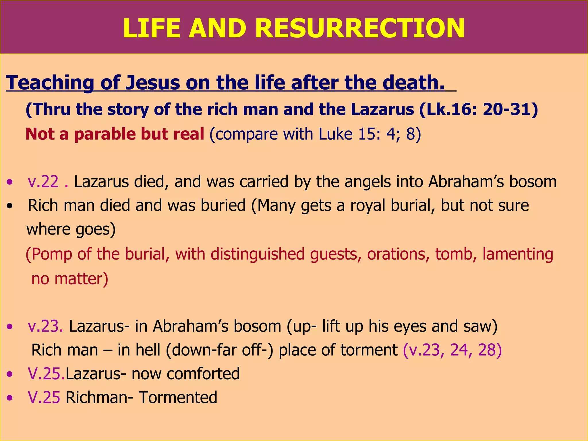 LIFE AND RESURRECTION Teaching of Jesus on the life after the death.   (Thru the story of the rich man and the Lazarus (Lk.16: 20-31) Not a parable but real   (compare with Luke 15: 4; 8) v.22  .  Lazarus died, and was carried by the angels into Abraham’s bosom Rich man died and was buried (Many gets a royal burial, but not sure where goes) (Pomp of the burial, with distinguished guests, orations, tomb, lamenting no matter) v.23 .  Lazarus- in Abraham’s bosom (up- lift up his eyes and saw) Rich man – in hell (down-far off-) place of torment  (v.23, 24, 28) V.25 . Lazarus- now comforted V.25  Richman- Tormented  