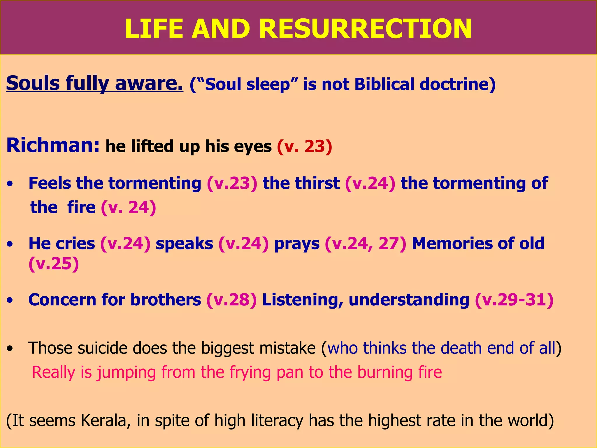 LIFE AND RESURRECTION Souls fully aware.   (“Soul sleep” is not Biblical doctrine) Richman:  he lifted up his eyes   (v. 23) Feels the tormenting   (v.23)  the thirst   (v.24)  the tormenting of  the  fire   (v. 24)   He cries   (v.24)  speaks   (v.24)   prays  (v.24, 27)   Memories of old   (v.25) Concern for brothers   (v.28)   Listening, understanding   (v.29-31) Those suicide does the biggest mistake ( who thinks the death end of all ) Really is jumping from the frying pan to the burning fire  (It seems Kerala, in spite of high literacy has the highest rate in the world) 