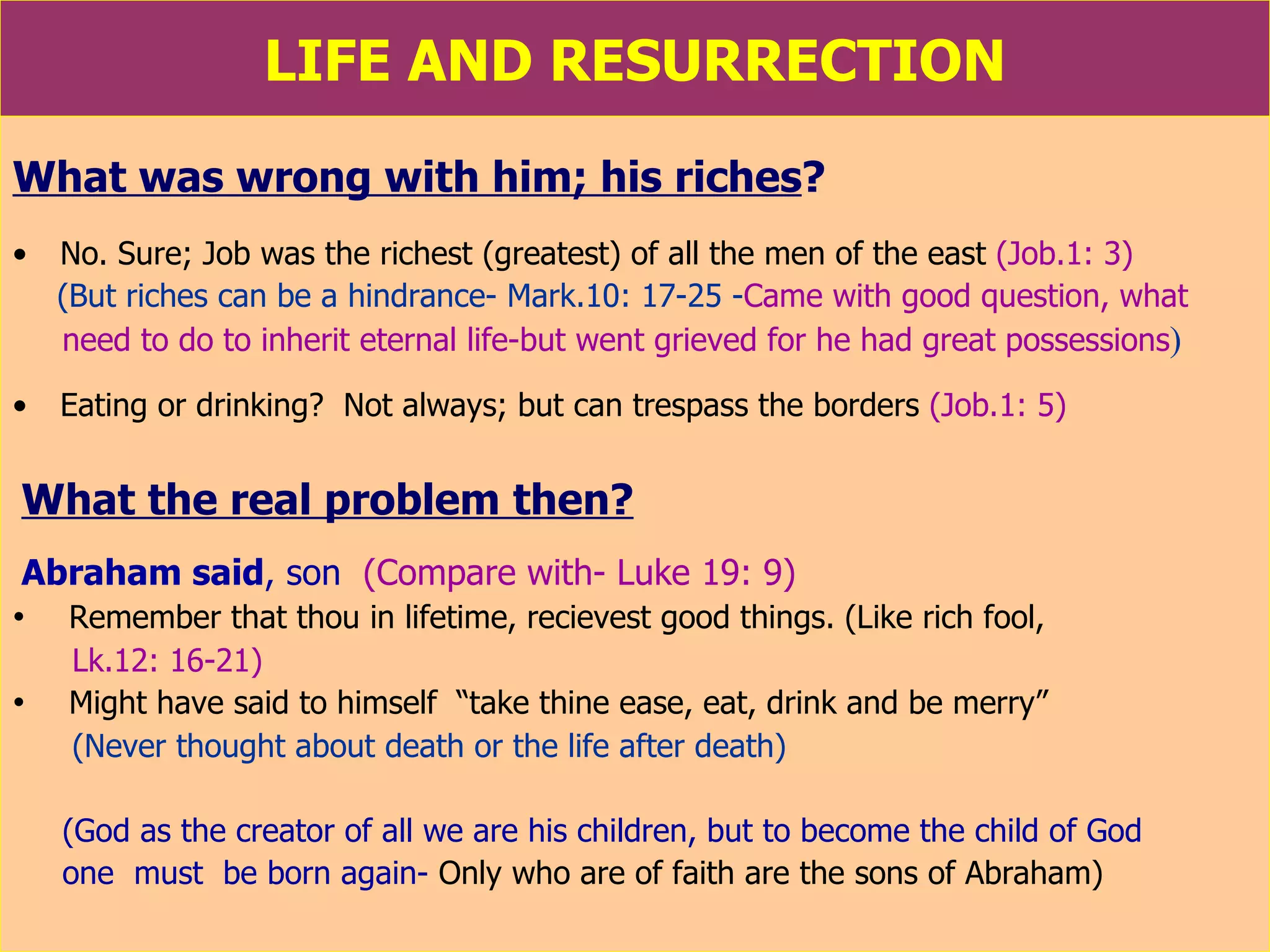 LIFE AND RESURRECTION What was wrong with him; his riches ?   No. Sure; Job was the richest (greatest) of all the men of the east  (Job.1: 3) (But riches can be a hindrance- Mark.10: 17-25 - Came with good question, what need to do to inherit eternal life-but went grieved for he had great possessions )   Eating or drinking?  Not always; but can trespass the borders  (Job.1: 5) What the real problem then?   Abraham said , son   (Compare with- Luke 19: 9) Remember that thou in lifetime, recievest good things. (Like rich fool,  Lk.12: 16-21)  Might have said to himself  “take thine ease, eat, drink and be merry”  (Never thought about death or the life after death) (God as the creator of all we are his children, but to become the child of God one  must  be born again-   Only who are of faith are the sons of Abraham) 