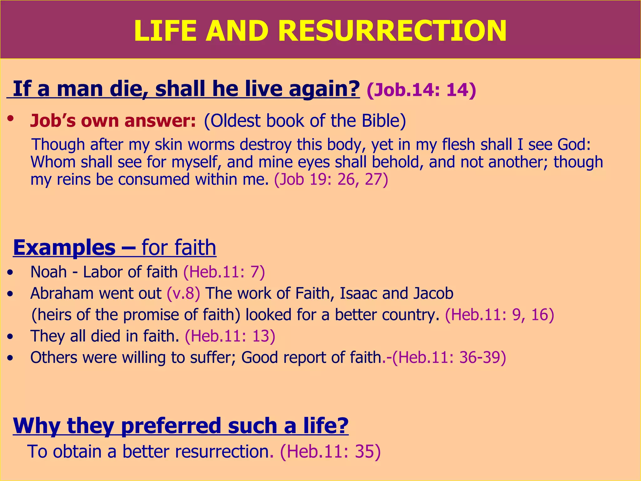 LIFE AND RESURRECTION If a man die, shall he live again?   (Job.14: 14) Job’s own answer:   (Oldest book of the Bible) Though after my skin worms destroy this body, yet in my flesh shall I see God: Whom shall see for myself, and mine eyes shall behold, and not another; though  my reins be consumed within me.   (Job 19: 26, 27) Examples –  for faith Noah - Labor of faith  (Heb.11: 7)  Abraham went out  (v.8)  The work of Faith, Isaac and Jacob  (heirs of the promise of faith) looked for a better country.  (Heb.11: 9, 16)  They all died in faith.  (Heb.11: 13)   Others were willing to suffer; Good report of faith .-(Heb.11: 36-39) Why they preferred such a life? To obtain a better resurrection . (Heb.11: 35)  