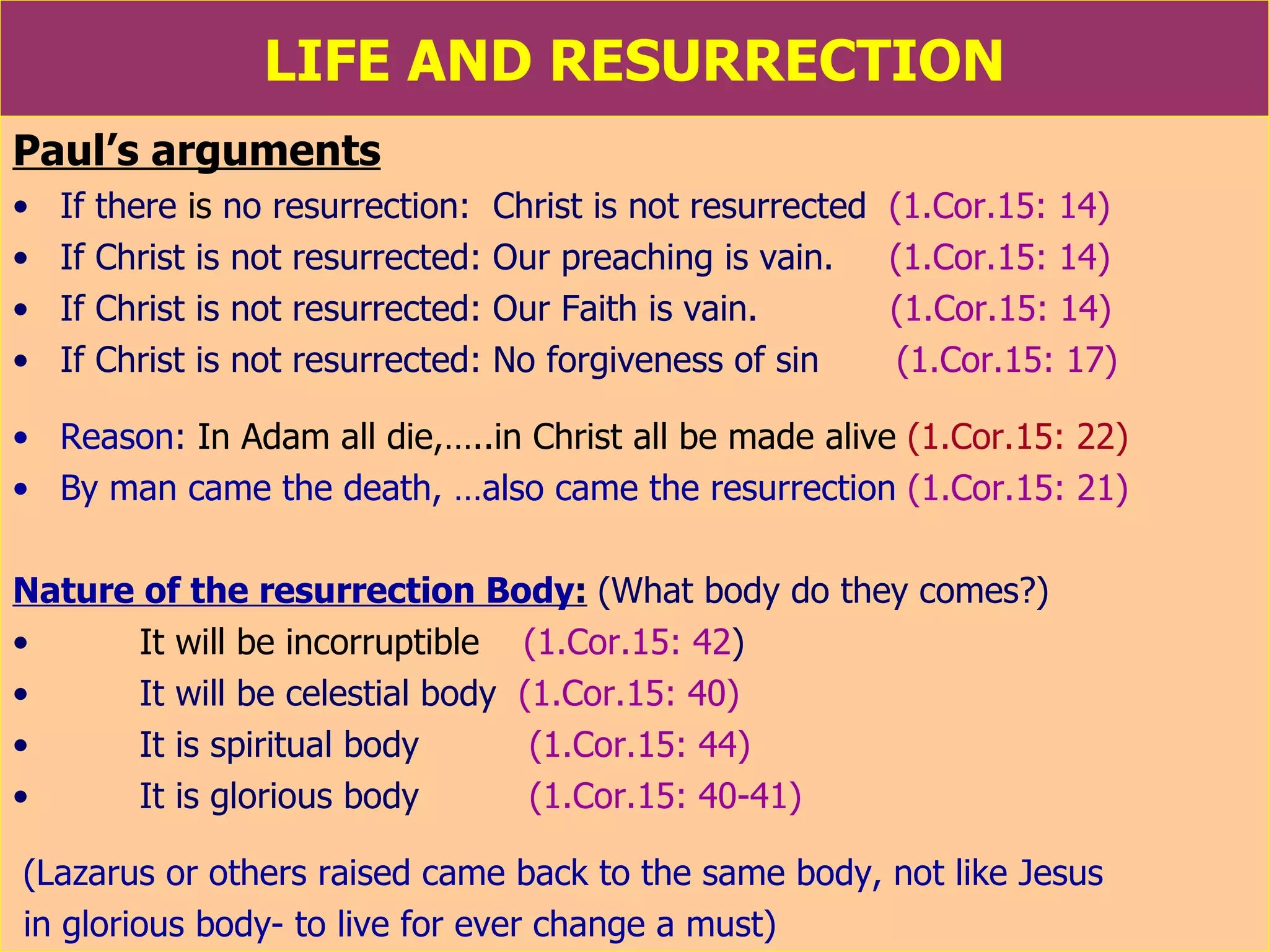LIFE AND RESURRECTION Paul’s arguments If there  is  no resurrection:  Christ is not resurrected  (1.Cor.15: 14) If Christ is not resurrected: Our preaching is vain.  (1.Cor.15: 14) If Christ is not resurrected: Our Faith is vain.  (1.Cor.15: 14) If Christ is not resurrected: No forgiveness of sin  (1.Cor.15: 17) Reason :  In Adam all die,…..in Christ all be made alive  (1.Cor.15: 22) By man came the death, …also came the resurrection   (1.Cor.15: 21) Nature of the resurrection Body :   (What body do they comes?) It will be incorruptible   (1.Cor.15: 42 ) It will be celestial body  (1.Cor.15: 40) It is spiritual body  (1.Cor.15: 44) It is glorious body  (1.Cor.15: 40-41) (Lazarus or others raised came back to the same body, not like Jesus in glorious body- to live for ever change a must) 