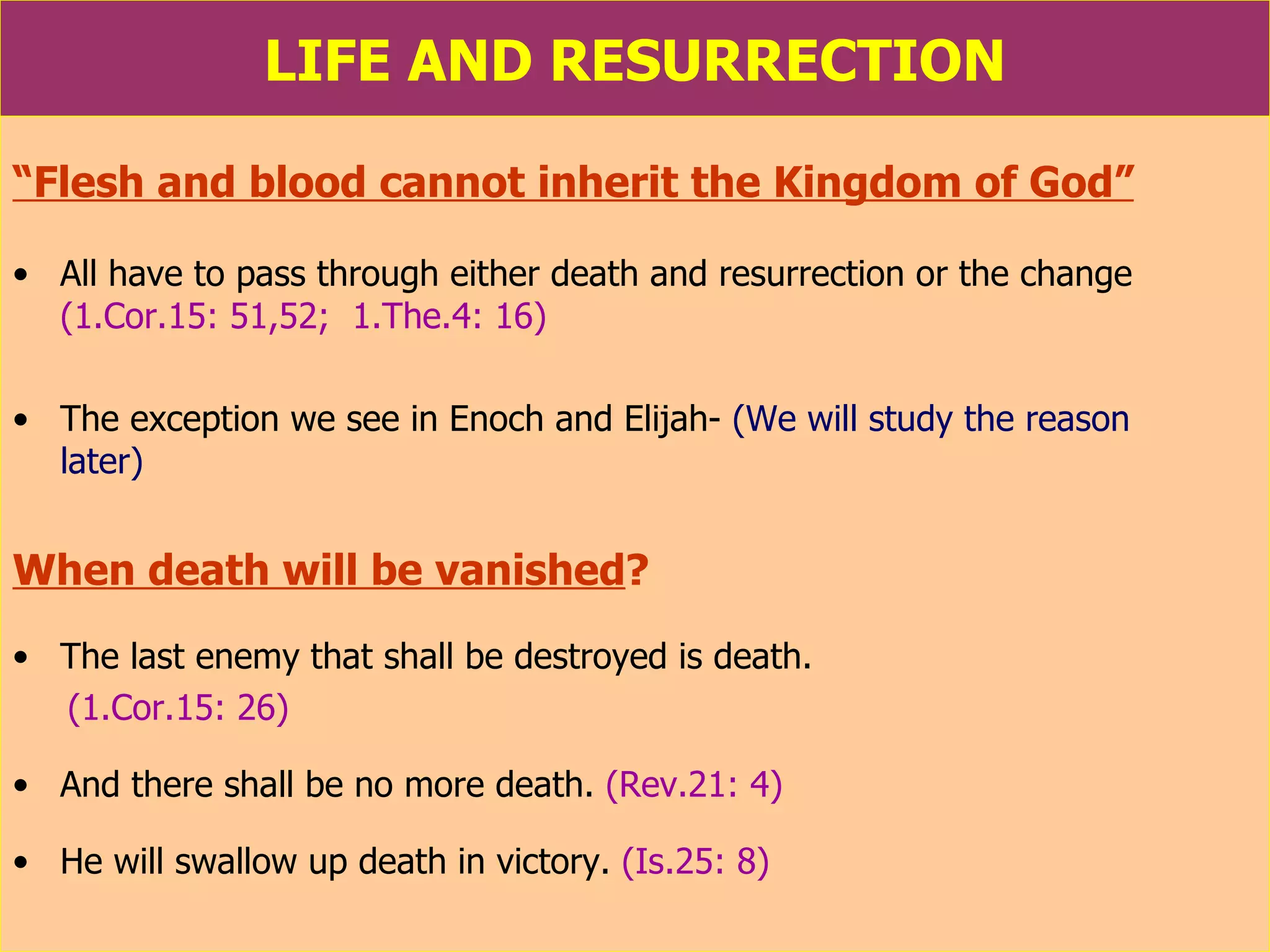 LIFE AND RESURRECTION “ Flesh and blood cannot inherit the Kingdom of God”   All have to pass through either death and resurrection or the change   (1.Cor.15: 51,52;  1.The.4: 16) The exception we see in Enoch and Elijah-  (We will study the reason  later) When death will be vanished ? The last enemy that shall be destroyed is death.   (1.Cor.15: 26)   And there shall be no more death.   (Rev.21: 4)  He will swallow up death in victory.   (Is.25: 8) 