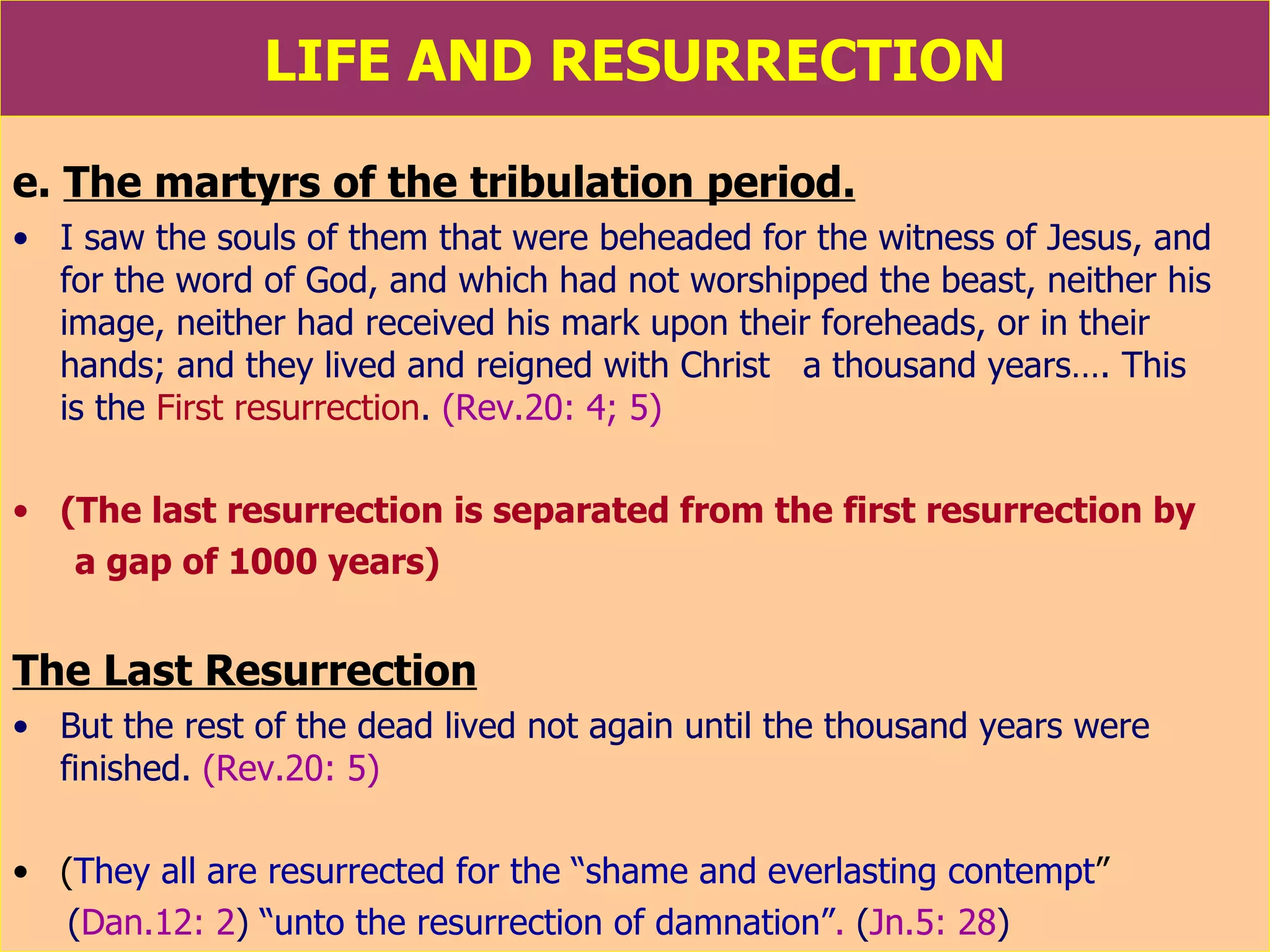 LIFE AND RESURRECTION e.  The martyrs of the tribulation period. I saw the souls of them that were beheaded for the witness of Jesus, and for the word of God, and which had not worshipped the beast, neither his image, neither had received his mark upon their foreheads, or in their hands; and they lived and reigned with Christ  a thousand years…. This  is the  First resurrection .  (Rev.20: 4; 5) (The last resurrection is separated from the first resurrection by  a gap of 1000 years) The Last Resurrection But the rest of the dead lived not again until the thousand years were finished.  (Rev.20: 5) ( They all are resurrected for the “shame and everlasting contempt ”   ( Dan.12: 2 )   “unto the resurrection of damnation” .  ( Jn.5: 28 )   