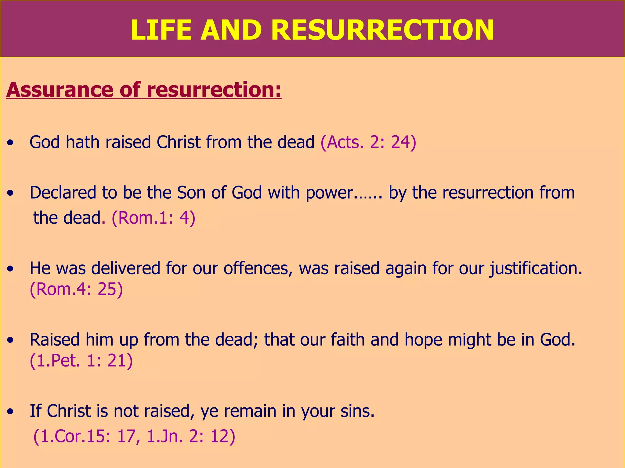 LIFE AND RESURRECTION Assurance of resurrection: God hath raised Christ from the dead  (Acts. 2: 24) Declared to be the Son of God with power.….. by the resurrection from the dead . (Rom.1: 4) He was delivered for our offences, was raised again for our justification.  (Rom.4: 25) Raised him up from the dead; that our faith and hope might be in God.  (1.Pet. 1: 21) If Christ is not raised, ye remain in your sins.  (1.Cor.15: 17, 1.Jn. 2: 12) 