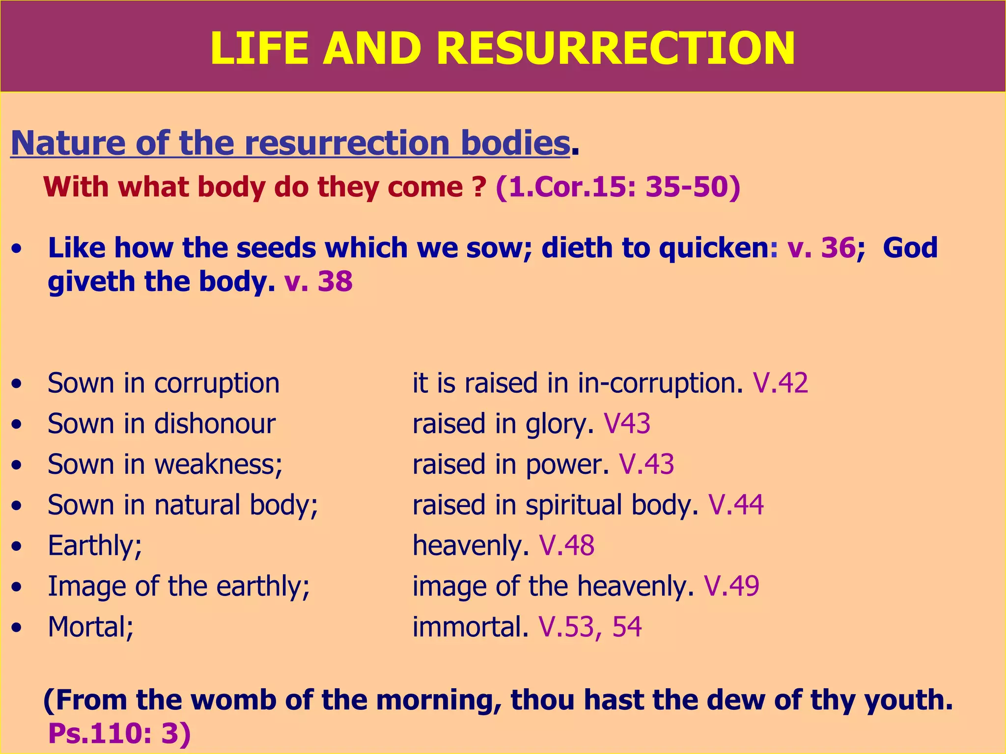 LIFE AND RESURRECTION Nature of the resurrection bodies .   With what body do they come ?   (1.Cor.15: 35-50) Like how the seeds which we sow;   dieth to quicken :  v. 36 ;  God giveth the body.   v. 38 Sown in corruption  it is raised in in-corruption.  V.42 Sown in dishonour  raised in glory.  V43 Sown in weakness; raised in power.  V.43 Sown in natural body; raised in spiritual body.  V.44 Earthly; heavenly.  V.48 Image of the earthly;  image of the heavenly.  V.49 Mortal;  immortal.  V.53, 54 (From the womb of the morning, thou hast the dew of thy youth.  Ps.110: 3) 