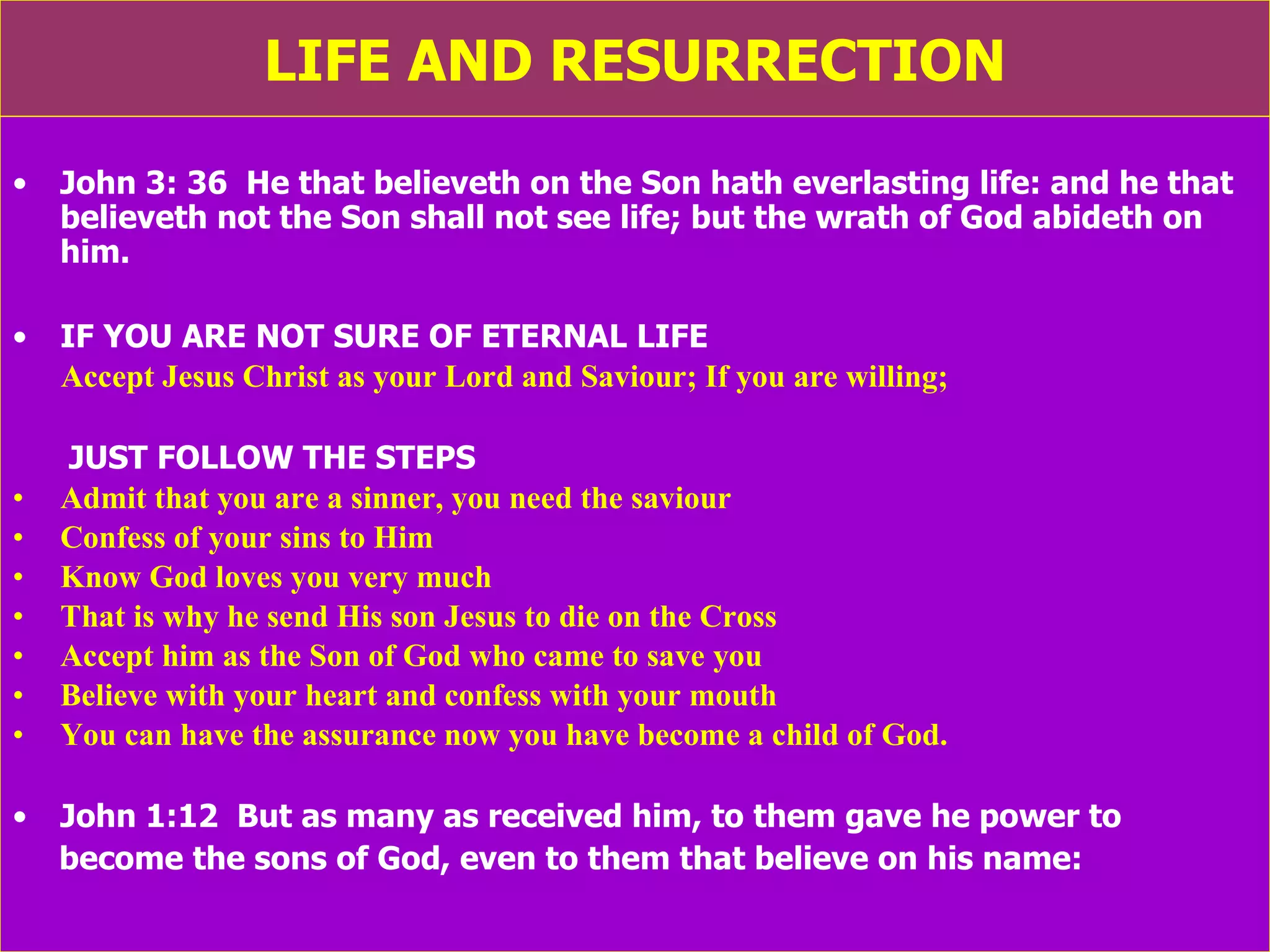 LIFE AND RESURRECTION John 3: 36  He that believeth on the Son hath everlasting life: and he that believeth not the Son shall not see life; but the wrath of God abideth on him. IF YOU ARE NOT SURE OF ETERNAL LIFE Accept Jesus Christ as your Lord and Saviour; If you are willing; JUST FOLLOW THE STEPS Admit that you are a sinner, you need the saviour Confess of your sins to Him Know God loves you very much That is why he send His son Jesus to die on the Cross Accept him as the Son of God who came to save you Believe with your heart and confess with your mouth You can have the assurance now you have become a child of God. John 1:12  But as many as received him, to them gave he power to  become the sons of God, even to them that believe on his name: 