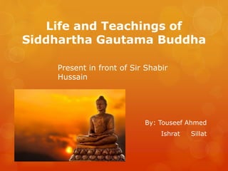 Life and Teachings of
Siddhartha Gautama Buddha
By: Touseef Ahmed
Ishrat Sillat
Present in front of Sir Shabir
Hussain
 
