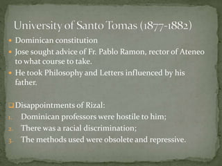  Dominican constitution
 Jose sought advice of Fr. Pablo Ramon, rector of Ateneo
to what course to take.
 He took Philosophy and Letters influenced by his
father.
Disappointments of Rizal:
1. Dominican professors were hostile to him;
2. There was a racial discrimination;
3. The methods used were obsolete and repressive.
 