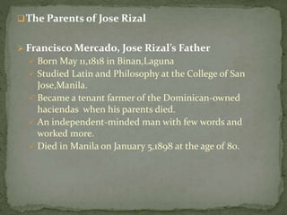 The Parents of Jose Rizal
 Francisco Mercado, Jose Rizal’s Father
 Born May 11,1818 in Binan,Laguna
 Studied Latin and Philosophy at the College of San
Jose,Manila.
 Became a tenant farmer of the Dominican-owned
haciendas when his parents died.
 An independent-minded man with few words and
worked more.
 Died in Manila on January 5,1898 at the age of 80.
 