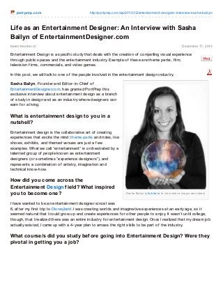 po rt pre p.co m

http://po rtprep.co m/wp/2013/12/entertainment-designer-interview-sasha-bailyn/

Life as an Entertainment Designer: An Interview with Sasha
Bailyn of EntertainmentDesigner.com
Karen Kestelo o t

December 17, 2013

Entertainment Design is a specif ic study that deals with the creation of compelling visual experience
through public spaces and the entertainment industry. Example of these are theme parks, f ilm,
television f irms, commercials, and video games.
In this post, we will talk to one of the people involved in the entertainment design industry.
Sasha Bailyn, Founder and Editor-in-Chief of
EntertainmentDesigner.com, has granted PortPrep this
exclusive interview about entertainment design as a branch
of study in design and as an industry where designers can
earn f or a living.

What is entertainment design to you in a
nutshell?
Entertainment design is the collaborative art of creating
experiences that excite the mind: theme parks and rides, live
shows, exhibits, and themed venues are just a f ew
examples. What we call “entertainment” is orchestrated by a
talented group of people known as entertainment
designers (or sometimes “experience designers”), and
represents a combination of artistry, imagination and
technical know-how.

How did you come across the
Entertainment Design f ield? What inspired
you to become one?

Sas ha Bailyn (c lic k he re to vie w whe re imag e was take n)

I have wanted to be an entertainment designer since I was
6, af ter my f irst trip to Disneyland. I was creating worlds and imaginative experiences at an early age, so it
seemed natural that I could grow up and create experiences f or other people to enjoy. It wasn’t until college,
though, that I realized there was an entire industry f or entertainment design. Once I realized that my dream job
actually existed, I came up with a 4-year plan to amass the right skills to be part of the industry.

What course/s did you study bef ore going into Entertainment Design? Were they
pivotal in getting you a job?

 