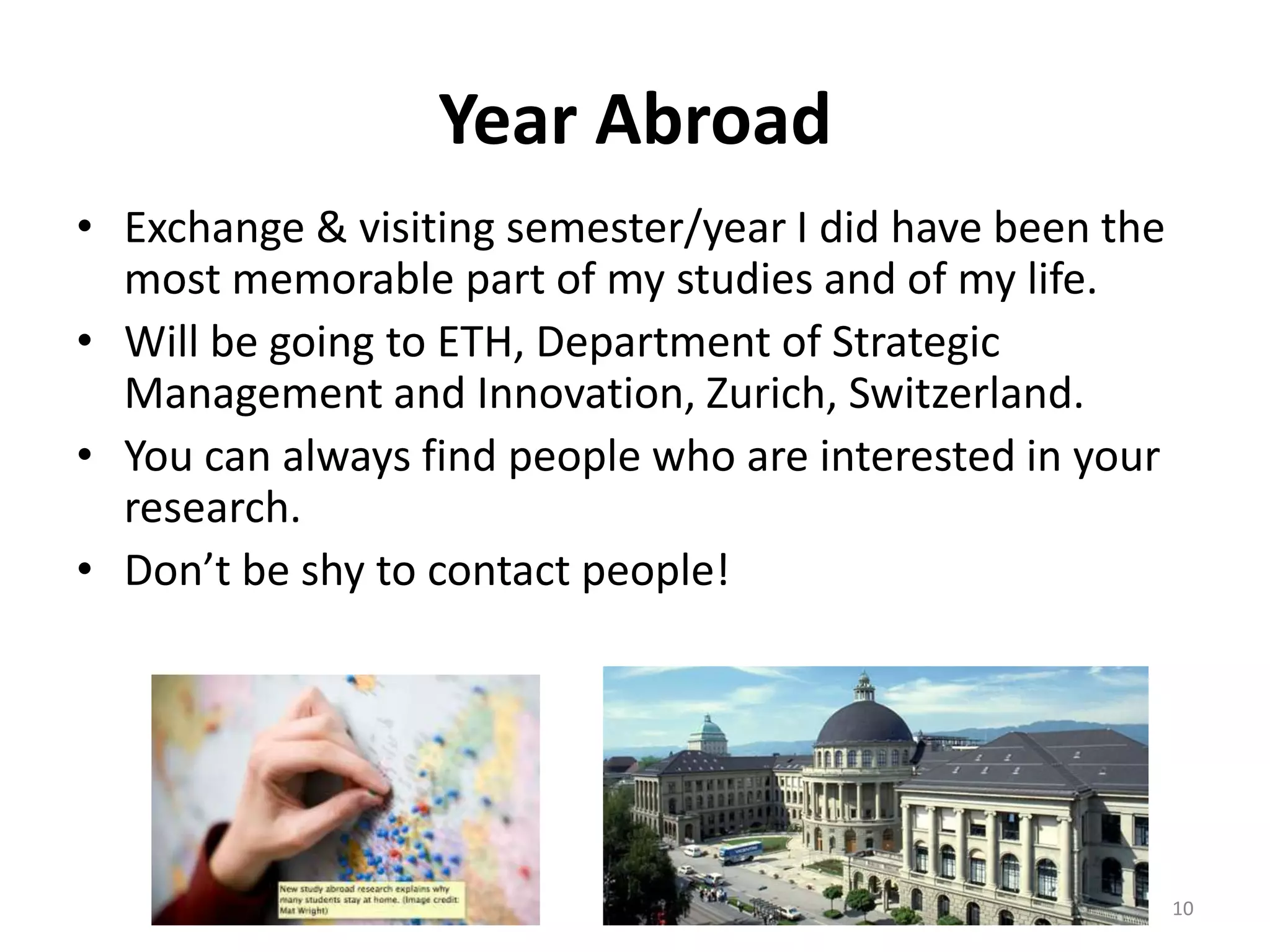 Year Abroad
• Exchange & visiting semester/year I did have been the
most memorable part of my studies and of my life.
• Will be going to ETH, Department of Strategic
Management and Innovation, Zurich, Switzerland.
• You can always find people who are interested in your
research.
• Don’t be shy to contact people!
10
 