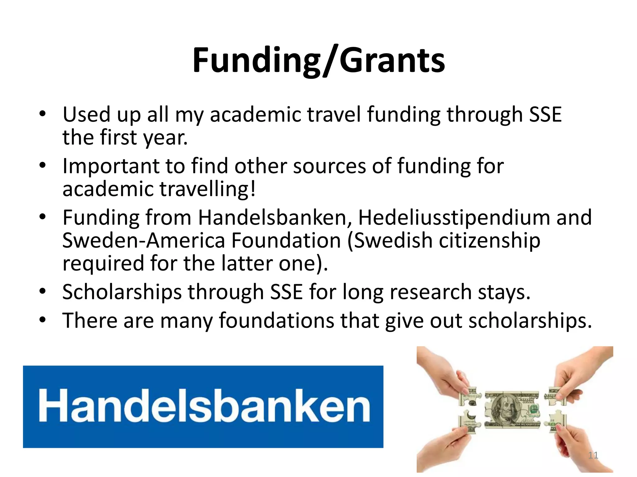 Funding/Grants
• Used up all my academic travel funding through SSE
the first year.
• Important to find other sources of funding for
academic travelling!
• Funding from Handelsbanken, Hedeliusstipendium and
Sweden-America Foundation (Swedish citizenship
required for the latter one).
• Scholarships through SSE for long research stays.
• There are many foundations that give out scholarships.
11
 