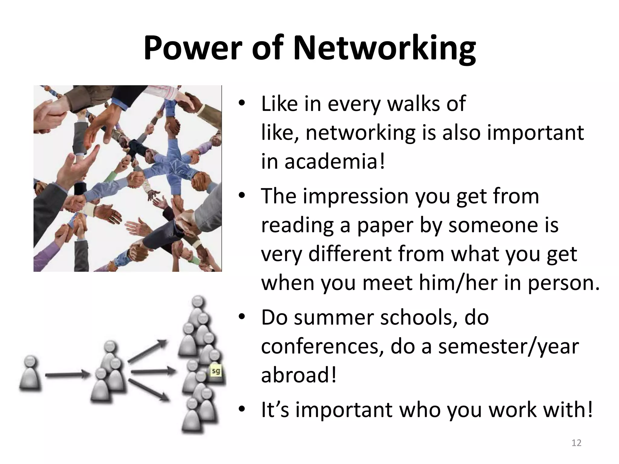 Power of Networking
• Like in every walks of
like, networking is also important
in academia!
• The impression you get from
reading a paper by someone is
very different from what you get
when you meet him/her in person.
• Do summer schools, do
conferences, do a semester/year
abroad!
• It’s important who you work with!
12
 