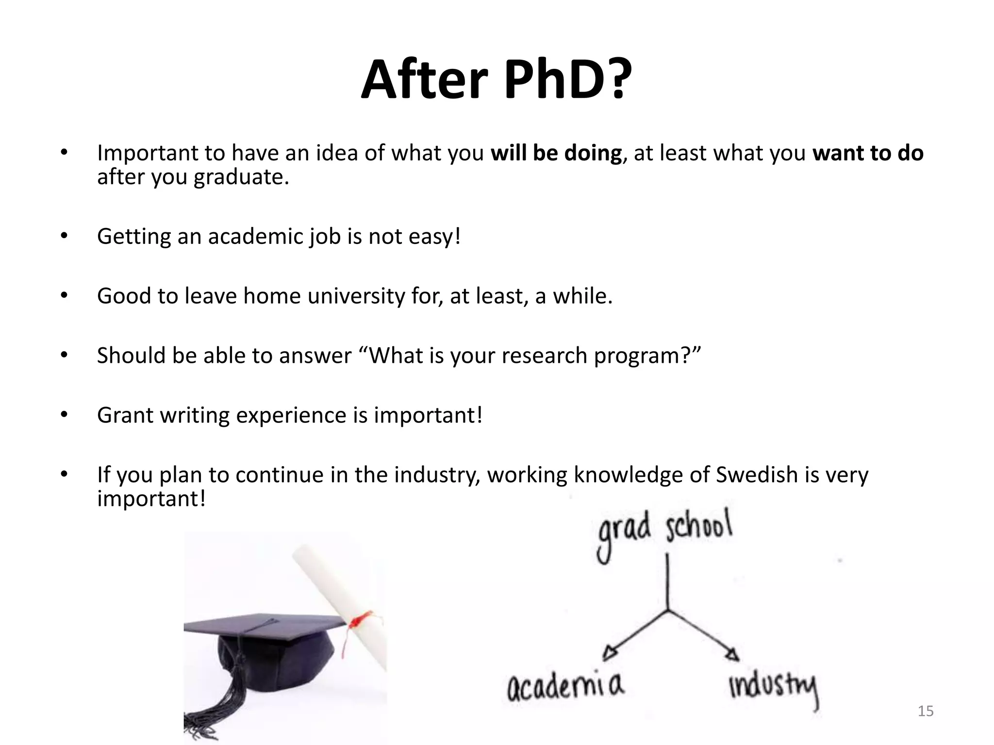 After PhD?
• Important to have an idea of what you will be doing, at least what you want to do
after you graduate.
• Getting an academic job is not easy!
• Good to leave home university for, at least, a while.
• Should be able to answer “What is your research program?”
• Grant writing experience is important!
• If you plan to continue in the industry, working knowledge of Swedish is very
important!
15
 