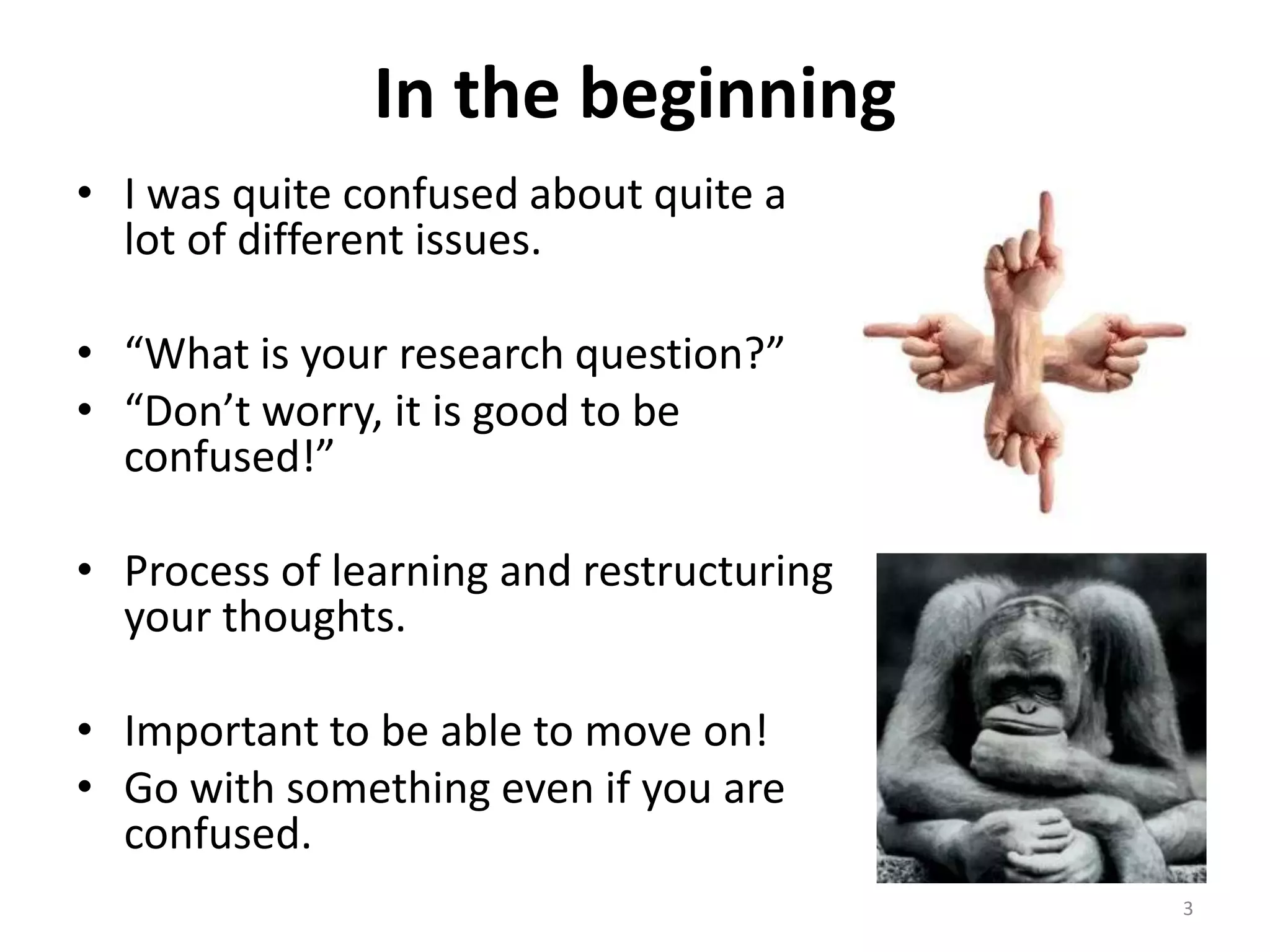 In the beginning
• I was quite confused about quite a
lot of different issues.
• “What is your research question?”
• “Don’t worry, it is good to be
confused!”
• Process of learning and restructuring
your thoughts.
• Important to be able to move on!
• Go with something even if you are
confused.
3
 
