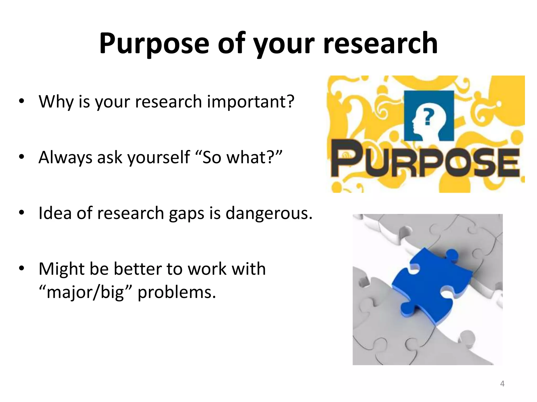 Purpose of your research
• Why is your research important?
• Always ask yourself “So what?”
• Idea of research gaps is dangerous.
• Might be better to work with
“major/big” problems.
4
 