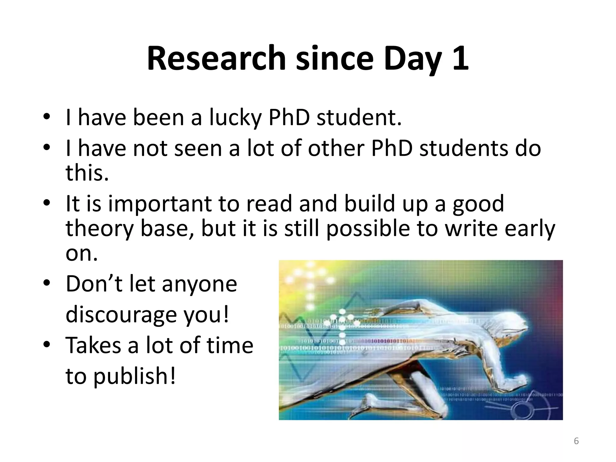 Research since Day 1
• I have been a lucky PhD student.
• I have not seen a lot of other PhD students do
this.
• It is important to read and build up a good
theory base, but it is still possible to write early
on.
• Don’t let anyone
discourage you!
• Takes a lot of time
to publish!
6
 