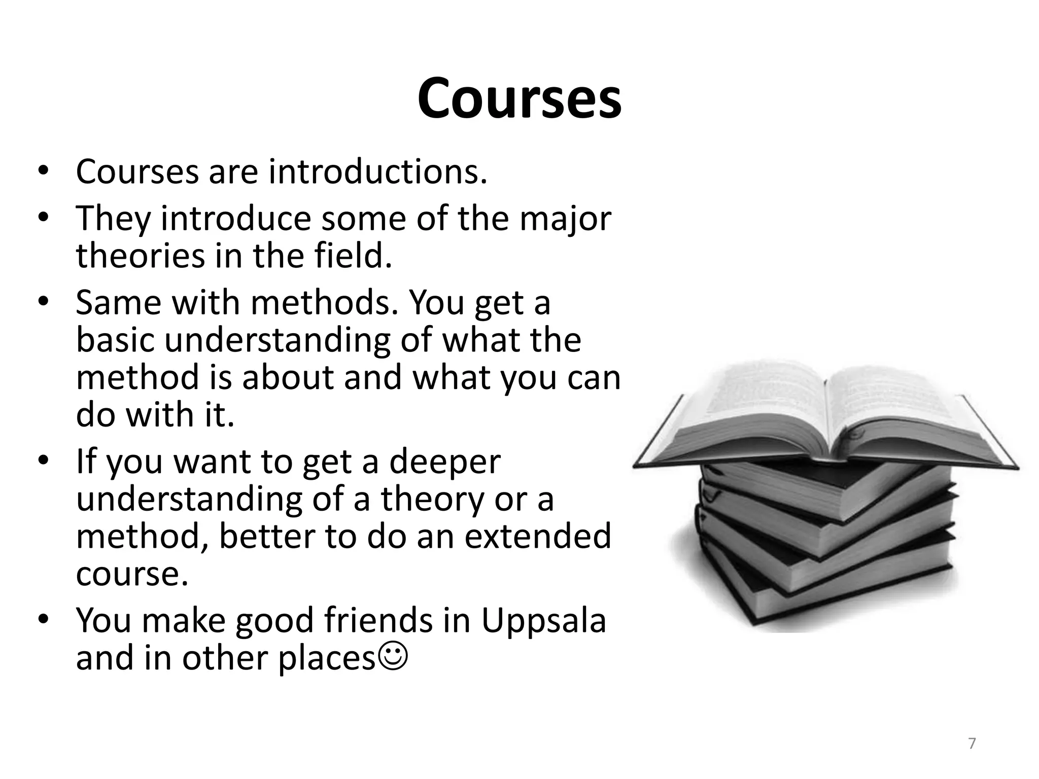 Courses
• Courses are introductions.
• They introduce some of the major
theories in the field.
• Same with methods. You get a
basic understanding of what the
method is about and what you can
do with it.
• If you want to get a deeper
understanding of a theory or a
method, better to do an extended
course.
• You make good friends in Uppsala
and in other places
7
 
