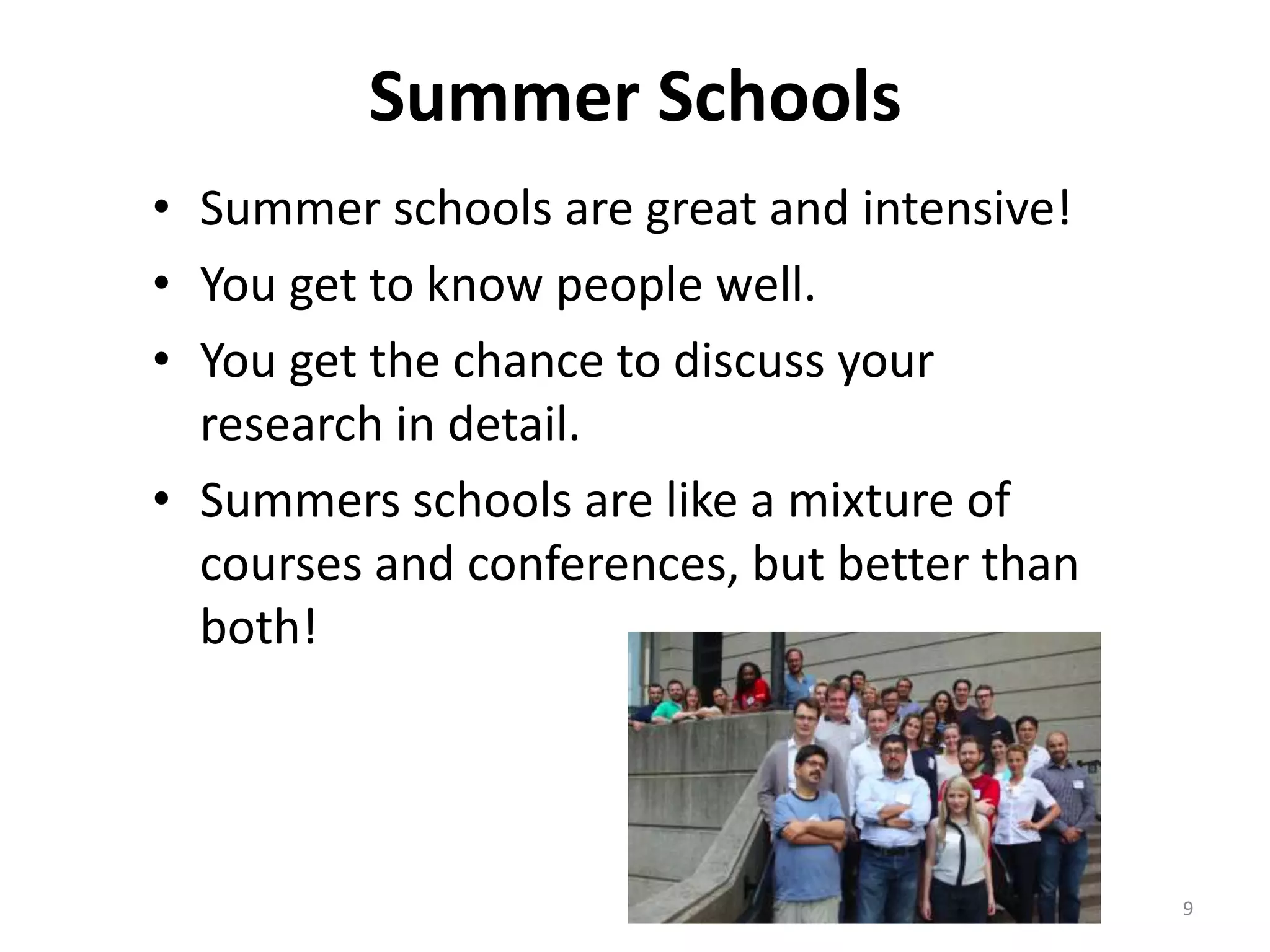Summer Schools
• Summer schools are great and intensive!
• You get to know people well.
• You get the chance to discuss your
research in detail.
• Summers schools are like a mixture of
courses and conferences, but better than
both!
9
 