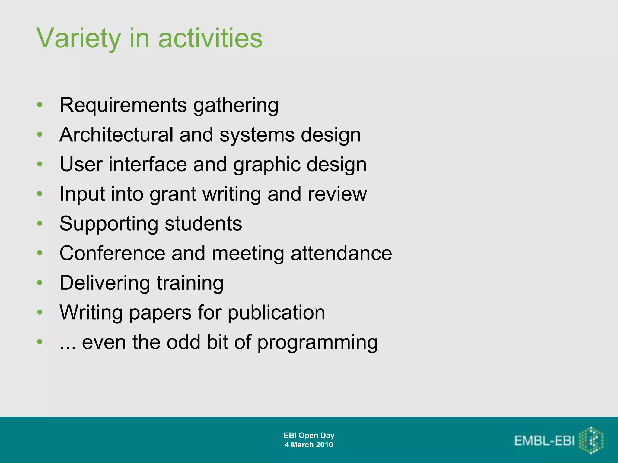 Variety in activities

•   Requirements gathering
•   Architectural and systems design
•   User interface and graphic design
•   Input into grant writing and review
•   Supporting students
•   Conference and meeting attendance
•   Delivering training
•   Writing papers for publication
•   ... even the odd bit of programming



                           EBI Open Day
                           4 March 2010
 