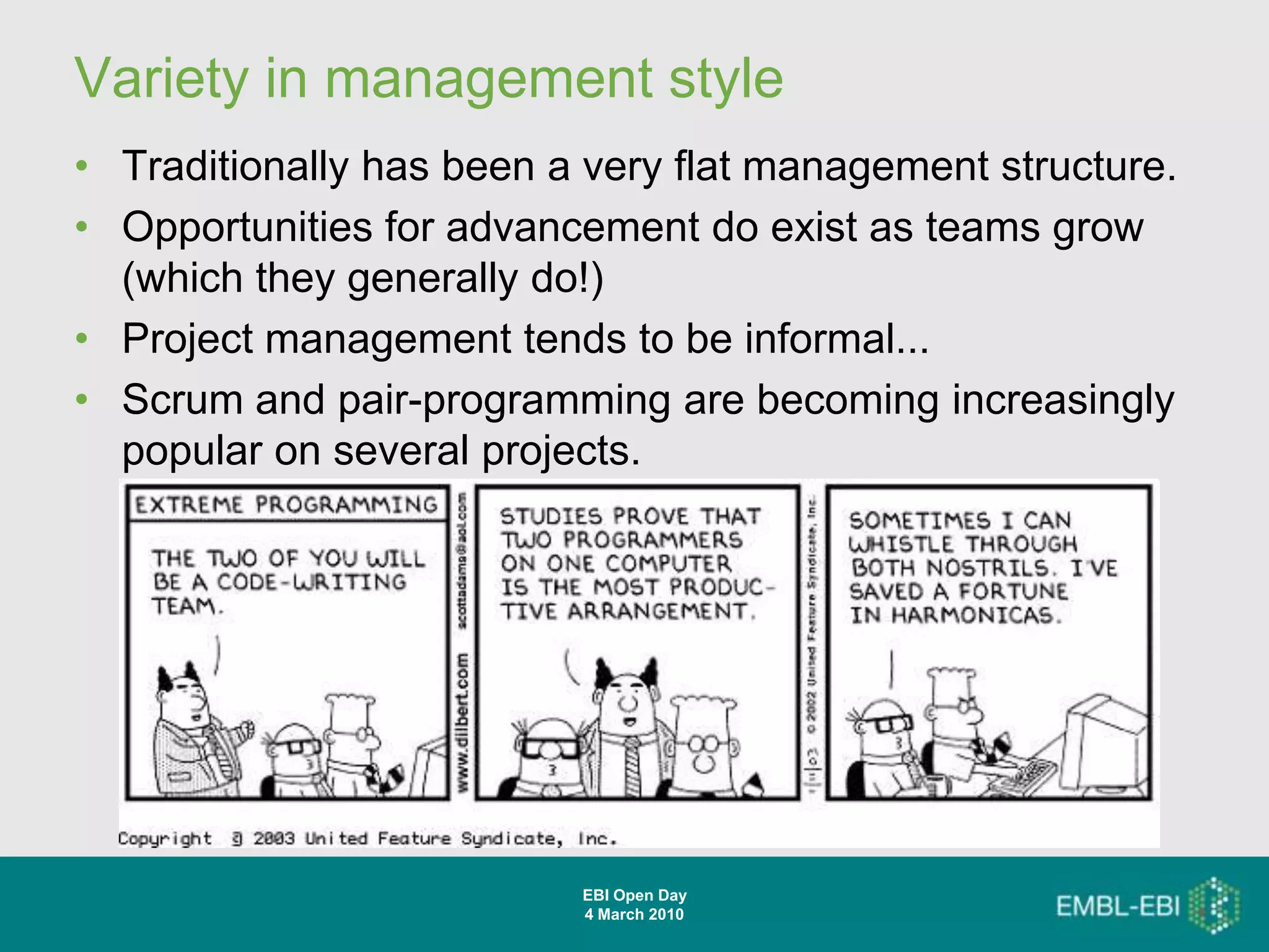 Variety in management style
• Traditionally has been a very flat management structure.
• Opportunities for advancement do exist as teams grow
  (which they generally do!)
• Project management tends to be informal...
• Scrum and pair-programming are becoming increasingly
  popular on several projects.




                          EBI Open Day
                          4 March 2010
 
