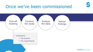Analyse
the data
Conduct
the study
Kick-off
meeting
Deliver
findings
Once we’ve been commissioned
• Understand:
 The product
 The requirements
 