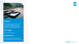 Product:
Mobile application to book a trip,
save the trip details, rate your
experiences (hotel, restaurants,
activities), upload pictures, etc.
Dev stage:
Functional prototype
Question(s):
Is the app usable and engaging?
Would people use it during their trip?
 