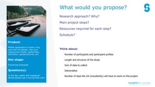 Research approach? Why?
Main project steps?
Resources required for each step?
Schedule?
Think about:
Number of participants and participant profiles
Length and structure of the study
Sort of data to collect
Deliverables
Number of days the UX consultant(s) will have to work on this project
Product:
Mobile application to book a trip,
save the trip details, rate your
experiences (hotel, restaurants,
activities), upload pictures, etc.
Dev stage:
Functional prototype
Question(s):
Is the app usable and engaging?
Would people use it during their trip?
What would you propose?
 