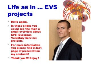 Life as in … EVS
projects
• Hello again,
• In these slides you
could see the main a
small overview about
EVS (European
Voluntary Service)
projects.
• For more information
you please find in last
page of presentation
my contacts!
• Thank you !!! Enjoy !
 