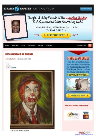 HOME       WELCOME        VISION      LEADERSHIP   SYSTEM   GET MONEY               Subscribe to RSS




LIFE AS I KNOW IT ON THIS DAY
by Priscilla Dea' | on December 28, 2012


    0

            Tweet




                                                                        THE ROAD LESS TRAVELED




        Clown Face By Michael Cory Scott

                                                                                 converted by Web2PDFConvert.com
 