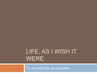 Life, as I wish it were Or, my brief life as a teacher 