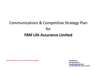 Communications & Competitive Strategy Plan
                      for
          FBM Life Assurance Limited




NOTE: Real names of corporate bodies have been changed   developed by
                                                         dele ogundahunsi
                                                         dele.deneri@gmail.com;
                                                         (+2348164969170); Skype; deneri4
 