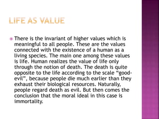  There is the invariant of higher values which is
meaningful to all people. These are the values
connected with the existence of a human as a
living species. The main one among these values
is life. Human realizes the value of life only
through the notion of death. The death is quite
opposite to the life according to the scale “good-
evil”, because people die much earlier than they
exhaust their biological resources. Naturally,
people regard death as evil. But then comes the
conclusion that the moral ideal in this case is
immortality.
 