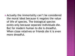  Actually the immortality can’t be considered
the moral ideal because it negates the value
of life of species. The biological species
exists only because separate individuals die.
But for modern human to die is dreadful.
When close relatives or friends die it is even
more dreadful.
 