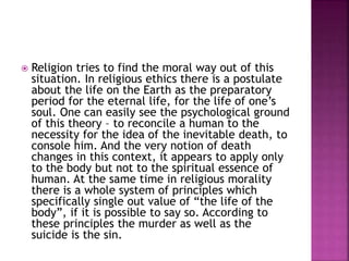  Religion tries to find the moral way out of this
situation. In religious ethics there is a postulate
about the life on the Earth as the preparatory
period for the eternal life, for the life of one’s
soul. One can easily see the psychological ground
of this theory – to reconcile a human to the
necessity for the idea of the inevitable death, to
console him. And the very notion of death
changes in this context, it appears to apply only
to the body but not to the spiritual essence of
human. At the same time in religious morality
there is a whole system of principles which
specifically single out value of “the life of the
body”, if it is possible to say so. According to
these principles the murder as well as the
suicide is the sin.
 