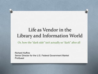 Life as Vendor in the 
Library and Information World 
Or, how the “dark side” isn’t actually so “dark” after all 
Richard Huffine 
Senior Director for the U.S. Federal Government Market 
ProQuest 
 