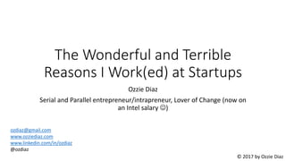 The Wonderful and Terrible
Reasons I Work(ed) at Startups
Ozzie Diaz
Serial and Parallel entrepreneur/intrapreneur, Lover of Change (now on
an Intel salary )
ozdiaz@gmail.com
www.ozziediaz.com
www.linkedin.com/in/ozdiaz
@ozdiaz
© 2017 by Ozzie Diaz
 