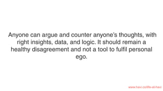 Anyone can argue and counter anyone’s thoughts, with
right insights, data, and logic. It should remain a
healthy disagreement and not a tool to fulﬁl personal
ego.
www.havi.co/life-at-havi
 