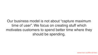 Our business model is not about “capture maximum
time of user”. We focus on creating stuff which
motivates customers to spend better time where they
should be spending.
www.havi.co/life-at-havi
 
