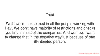 Trust
We have immense trust in all the people working with
Havi. We don’t have majority of restrictions and checks
you ﬁnd in most of the companies. And we never want
to change that in the negative way just because of one
ill-intended person.
www.havi.co/life-at-havi
 