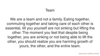 Team
We are a team and not a family. Eating together,
commuting together and taking care of each other is
essential, till you yourself are not sinking but lifting the
other. The moment you feel that despite being
together, you are sinking or not being able to lift the
other, you should realize you are harming growth of
yours, the other, and the entire team.
www.havi.co/life-at-havi
 