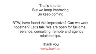 That’s it so far
But we keep improving
So keep coming
BTW, have found this impressive? Can we work
together? Let’s talk. We are open for full-time,
freelance, consulting, remote and agency
relationships.
Thank you
www.havi.co
 