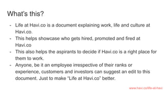 What’s this?
- Life at Havi.co is a document explaining work, life and culture at
Havi.co.
- This helps showcase who gets hired, promoted and fired at
Havi.co
- This also helps the aspirants to decide if Havi.co is a right place for
them to work.
- Anyone, be it an employee irrespective of their ranks or
experience, customers and investors can suggest an edit to this
document. Just to make “Life at Havi.co” better.
www.havi.co/life-at-havi
 