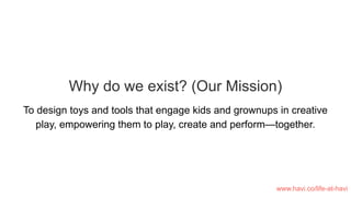 Why do we exist? (Our Mission)
To design toys and tools that engage kids and grownups in creative
play, empowering them to play, create and perform—together.
www.havi.co/life-at-havi
 