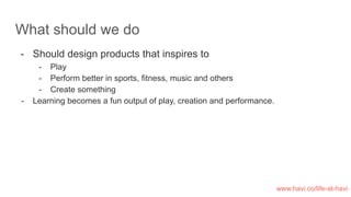 What should we do
- Should design products that inspires to
- Play
- Perform better in sports, fitness, music and others
- Create something
- Learning becomes a fun output of play, creation and performance.
www.havi.co/life-at-havi
 